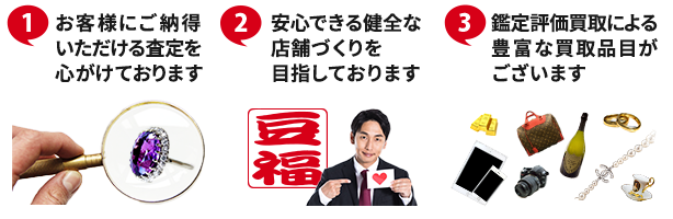 ①お客様にご納得いただける査定を心がけております ②安心できる健全な店舗づくりを目指しております ③鑑定評価買取による豊富な買取品目がございます